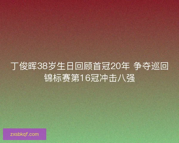 丁俊晖38岁生日回顾首冠20年 争夺巡回锦标赛第16冠冲击八强