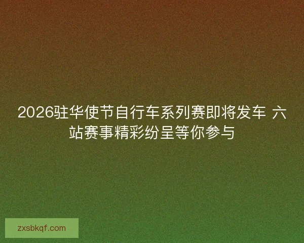 2026驻华使节自行车系列赛即将发车 六站赛事精彩纷呈等你参与