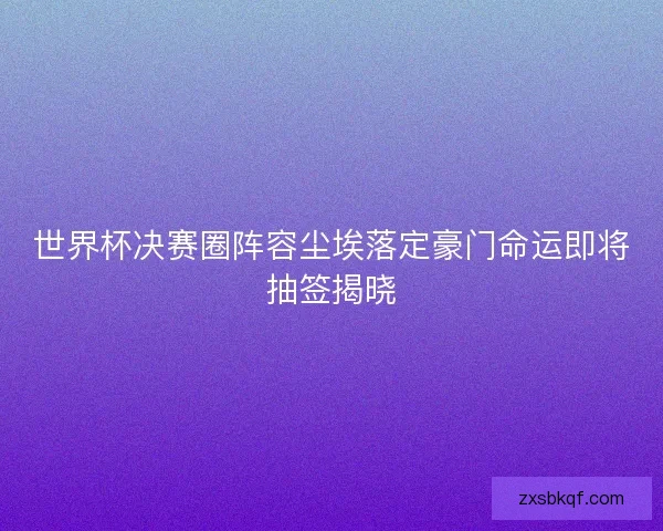 世界杯决赛圈阵容尘埃落定豪门命运即将抽签揭晓