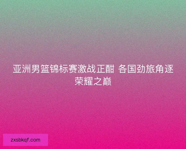 亚洲男篮锦标赛激战正酣 各国劲旅角逐荣耀之巅