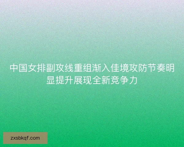 中国女排副攻线重组渐入佳境攻防节奏明显提升展现全新竞争力