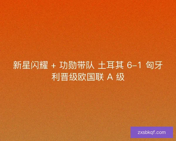 新星闪耀 + 功勋带队 土耳其 6-1 匈牙利晋级欧国联 A 级