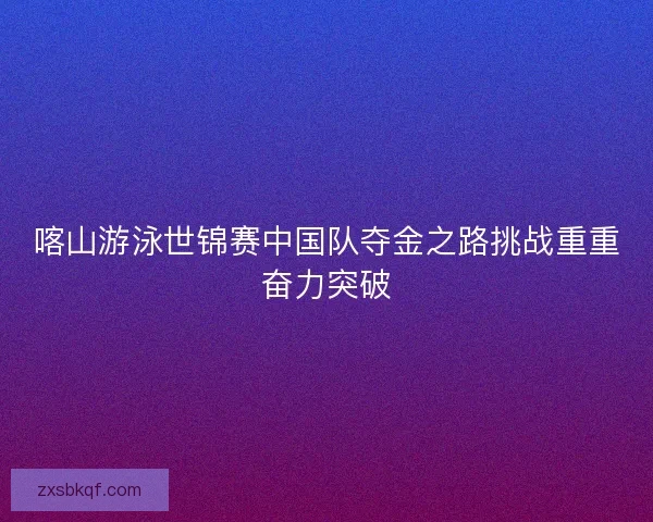 喀山游泳世锦赛中国队夺金之路挑战重重奋力突破