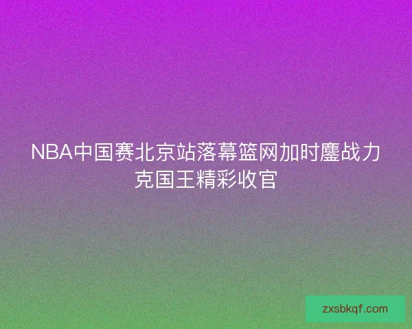 NBA中国赛北京站落幕篮网加时鏖战力克国王精彩收官